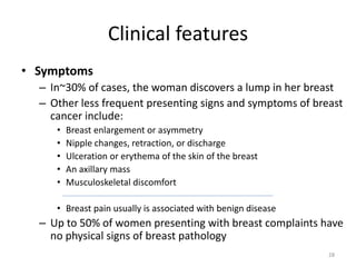 Clinical features
• Symptoms
– In~30% of cases, the woman discovers a lump in her breast
– Other less frequent presenting signs and symptoms of breast
cancer include:
• Breast enlargement or asymmetry
• Nipple changes, retraction, or discharge
• Ulceration or erythema of the skin of the breast
• An axillary mass
• Musculoskeletal discomfort
• Breast pain usually is associated with benign disease
– Up to 50% of women presenting with breast complaints have
no physical signs of breast pathology
28
 