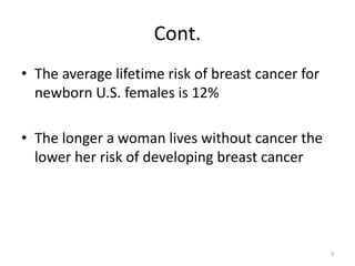 Cont.
• The average lifetime risk of breast cancer for
newborn U.S. females is 12%
• The longer a woman lives without cancer the
lower her risk of developing breast cancer
3
 