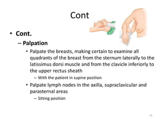 Cont.
• Cont.
– Palpation
• Palpate the breasts, making certain to examine all
quadrants of the breast from the sternum laterally to the
latissimus dorsi muscle and from the clavicle inferiorly to
the upper rectus sheath
– With the patient in supine position
• Palpate lymph nodes in the axilla, supraclavicular and
parasternal areas
– Sitting position
30
 