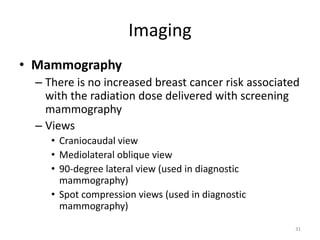 Imaging
• Mammography
– There is no increased breast cancer risk associated
with the radiation dose delivered with screening
mammography
– Views
• Craniocaudal view
• Mediolateral oblique view
• 90-degree lateral view (used in diagnostic
mammography)
• Spot compression views (used in diagnostic
mammography)
31
 