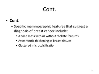 Cont.
• Cont.
– Specific mammographic features that suggest a
diagnosis of breast cancer include:
• A solid mass with or without stellate features
• Asymmetric thickening of breast tissues
• Clustered microcalcification
32
 