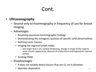 Cont.
• Ultrasonography
– Second only to mammography in frequency of use for breast
imaging
– Advantages
• Resolving equivocal mammographic findings
• Demonstrating the echogenic qualities of specific solid abnormalities
• Defining cystic masses
• Imaging the regional lymph nodes
– Size larger than 1 cm, cortical thickening, change in shape of the node to
more circular appearance, absence of a fatty hilum and hypoechoic internal
echoes
• Guiding FNAB
– Disadvantages
• It does not reliably detect lesions that are ≤1 cm in diameter
• Operator dependent 33
 