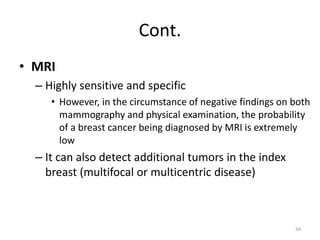 Cont.
• MRI
– Highly sensitive and specific
• However, in the circumstance of negative findings on both
mammography and physical examination, the probability
of a breast cancer being diagnosed by MRI is extremely
low
– It can also detect additional tumors in the index
breast (multifocal or multicentric disease)
34
 