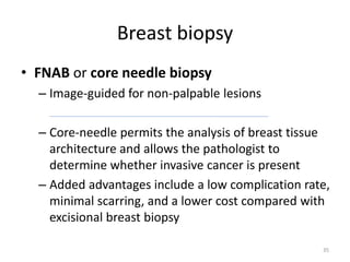 Breast biopsy
• FNAB or core needle biopsy
– Image-guided for non-palpable lesions
– Core-needle permits the analysis of breast tissue
architecture and allows the pathologist to
determine whether invasive cancer is present
– Added advantages include a low complication rate,
minimal scarring, and a lower cost compared with
excisional breast biopsy
35
 