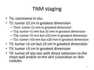 TNM staging
• Tis: carcinoma in situ
• T1: tumor ≤2 cm in greatest dimension
– T1mi: tumor ≤1 mm in greatest dimension
– T1a: tumor >1 mm but ≤5 mm in greatest dimension
– T1b: tumor >5 mm but ≤10 mm in greatest dimension
– T1c: tumor >10 mm but ≤20 mm in greatest dimension
• T2: tumor >2 cm but ≤5 cm in greatest dimension
• T3: tumor >5 cm in greatest dimension
• T4: tumor of any size with direct extension to the
chest wall and/or to the skin (ulceration or skin
nodules
38
 
