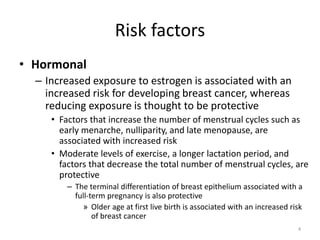 Risk factors
• Hormonal
– Increased exposure to estrogen is associated with an
increased risk for developing breast cancer, whereas
reducing exposure is thought to be protective
• Factors that increase the number of menstrual cycles such as
early menarche, nulliparity, and late menopause, are
associated with increased risk
• Moderate levels of exercise, a longer lactation period, and
factors that decrease the total number of menstrual cycles, are
protective
– The terminal differentiation of breast epithelium associated with a
full-term pregnancy is also protective
» Older age at first live birth is associated with an increased risk
of breast cancer
4
 