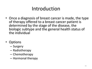Introduction
• Once a diagnosis of breast cancer is made, the type
of therapy offered to a breast cancer patient is
determined by the stage of the disease, the
biologic subtype and the general health status of
the individual
• Options
– Surgery
– Radiotherapy
– Chemotherapy
– Hormonal therapy
43
 