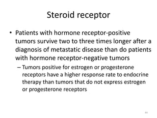 Steroid receptor
• Patients with hormone receptor-positive
tumors survive two to three times longer after a
diagnosis of metastatic disease than do patients
with hormone receptor-negative tumors
– Tumors positive for estrogen or progesterone
receptors have a higher response rate to endocrine
therapy than tumors that do not express estrogen
or progesterone receptors
44
 
