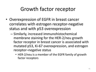 Growth factor receptor
• Overexpression of EGFR in breast cancer
correlates with estrogen receptor-negative
status and with p53 overexpression
– Similarly, increased immunohistochemical
membrane staining for the HER-2/neu growth
factor receptor in breast cancer is associated with
mutated p53, Ki-67 overexpression, and estrogen
receptor–negative status
• HER-2/neu is a member of the EGFR family of growth
factor receptors
45
 