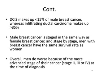 Cont.
• DCIS makes up <15% of male breast cancer,
whereas infiltrating ductal carcinoma makes up
>85%
• Male breast cancer is staged in the same way as
female breast cancer, and stage by stage, men with
breast cancer have the same survival rate as
women
• Overall, men do worse because of the more
advanced stage of their cancer (stage II, III or IV) at
the time of diagnosis
48
 