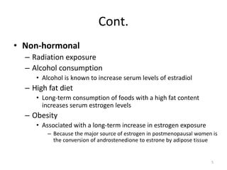 Cont.
• Non-hormonal
– Radiation exposure
– Alcohol consumption
• Alcohol is known to increase serum levels of estradiol
– High fat diet
• Long-term consumption of foods with a high fat content
increases serum estrogen levels
– Obesity
• Associated with a long-term increase in estrogen exposure
– Because the major source of estrogen in postmenopausal women is
the conversion of androstenedione to estrone by adipose tissue
5
 