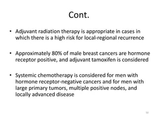 Cont.
• Adjuvant radiation therapy is appropriate in cases in
which there is a high risk for local-regional recurrence
• Approximately 80% of male breast cancers are hormone
receptor positive, and adjuvant tamoxifen is considered
• Systemic chemotherapy is considered for men with
hormone receptor-negative cancers and for men with
large primary tumors, multiple positive nodes, and
locally advanced disease
50
 