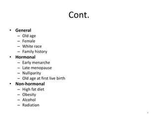 Cont.
• General
– Old age
– Female
– White race
– Family history
• Hormonal
– Early menarche
– Late menopause
– Nulliparity
– Old age at first live birth
• Non-hormonal
– High fat diet
– Obesity
– Alcohol
– Radiation
6
 