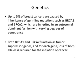 Genetics
• Up to 5% of breast cancers are caused by
inheritance of germline mutations such as BRCA1
and BRCA2, which are inherited in an autosomal
dominant fashion with varying degrees of
penetrance
• Both BRCA1 and BRCA2 function as tumor
suppressor genes, and for each gene, loss of both
alleles is required for the initiation of cancer
8
 
