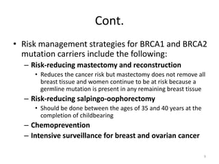 Cont.
• Risk management strategies for BRCA1 and BRCA2
mutation carriers include the following:
– Risk-reducing mastectomy and reconstruction
• Reduces the cancer risk but mastectomy does not remove all
breast tissue and women continue to be at risk because a
germline mutation is present in any remaining breast tissue
– Risk-reducing salpingo-oophorectomy
• Should be done between the ages of 35 and 40 years at the
completion of childbearing
– Chemoprevention
– Intensive surveillance for breast and ovarian cancer
9
 