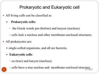 Prokaryotic and Eukaryotic cell
 All living cells can be classified as
 Prokaryotic cells:
 the Greek words pro (before) and karyon (nucleus).
 cells lack a nucleus and other membrane-enclosed structures.
 All prokaryotes are:
 single-celled organisms, and all are bacteria.
 Eukaryotic cells:
 eu (true) and karyon (nucleus).
 cells have a true nucleus and membrane-enclosed structure.
4/1/2023
1
 