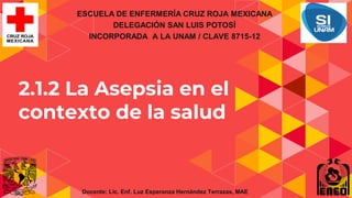 2.1.2 La Asepsia en el
contexto de la salud
ESCUELA DE ENFERMERÍA CRUZ ROJA MEXICANA
DELEGACIÓN SAN LUIS POTOSÍ
INCORPORADA A LA UNAM / CLAVE 8715-12
Docente: Lic. Enf. Luz Esperanza Hernández Terrazas, MAE
 