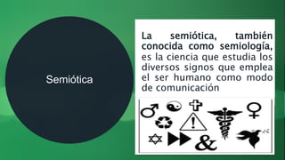 Semiótica
La semiótica, también
conocida como semiología,
es la ciencia que estudia los
diversos signos que emplea
el ser humano como modo
de comunicación
 
