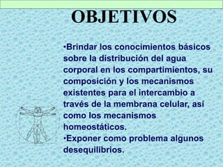 OBJETIVOS
•Brindar los conocimientos básicos
sobre la distribución del agua
corporal en los compartimientos, su
composición y los mecanismos
existentes para el intercambio a
través de la membrana celular, así
como los mecanismos
homeostáticos.
•Exponer como problema algunos
desequilibrios.
 