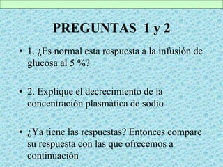 PREGUNTAS 1 y 2
• 1. ¿Es normal esta respuesta a la infusión de
glucosa al 5 %?
• 2. Explique el decrecimiento de la
concentración plasmática de sodio
• ¿Ya tiene las respuestas? Entonces compare
su respuesta con las que ofrecemos a
continuación
 