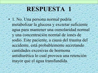RESPUESTA 1
• 1. No. Una persona normal podría
metabolizar la glucosa y excretar suficiente
agua para mantener una osmolaridad normal
y una concentración normal de iones de
sodio. Este paciente, a causa del trauma del
accidente, está probablemente secretando
cantidades excesivas de hormona
antidiurética lo cual provoca una retención
mayor que el agua transfundida.
 