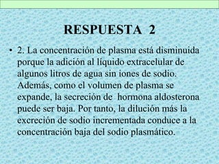 RESPUESTA 2
• 2. La concentración de plasma está disminuida
porque la adición al líquido extracelular de
algunos litros de agua sin iones de sodio.
Además, como el volumen de plasma se
expande, la secreción de hormona aldosterona
puede ser baja. Por tanto, la dilución más la
excreción de sodio incrementada conduce a la
concentración baja del sodio plasmático.
 