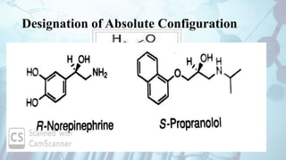 Designation of Absolute Configuration
Sequence Rule or CIP system
Introduced by Cohn in 1956
Chiral Centre is ranked based on priority given to atom with highest
atomic number – extends to next item until a priority is established .
Example glucose , norepinephrine
Priority sequence toward right – named as R isomer
Priority sequence toward left – Named as S isomer
Example : norepinephrine and propranolol.
 