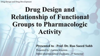 Drug Design and
Relationship of Functional
Groups to Pharmacologic
Activity
Presented to : Prof. Dr. Rao Saeed Sahb
Presented by : Aamna Khatoon
Mphil pharmaceutical Chemistry , 1st Semester
Drug Design and Drug Development
 