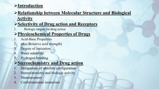 Introduction
Relationship between Molecular Structure and Biological
Activity
Selectivity of Drug action and Receptors
1. Biologic targets for drug action
Physicochemical Properties of Drugs
1. Acid-Base Properties
2. pKa (Relative acid strength)
3. Degree of ionization
4. Water solubility
5. Hydrogen bonding
Stereochemistry and Drug action
1. Designation of absolute configuration
2. Stereochemistry and biologic activity
3. Diastereomers
4. Conformational isomerism
 