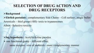 SELECTION OF DRUG ACTION AND
DRUG RECEPTORS
Background
Ehrlich postulate : complementary Side Chains – Cell surface , magic bullet
Arsenicals – thiol group (-SH)- toxic to trypanosomes
Albert –Selective toxicity
Ing hypothesis : Acetylecholine paradox
 one functional group – different effect
same receptor –size of molecule –more complementary manner
 