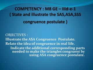 OBJECTIVES :
Illustrate the ASA Congruence Postulate.
Relate the idea of congruence in real life.
Indicate the additional corresponding parts
needed to make the triangles congruent by
using ASA congruence postulate.
1.
 