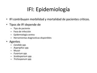 IFI: Epidemiología
• IFI contribuyen morbilidad y mortalidad de pacientes críticos.
• Tipos de IFI depende de
– Tipo de paciente
– Foco de infección
– Epidemiología centro
– Herramientas diagnosticas disponibles
• Agentes
– Candida spp.
– Aspergillus spp.
– Mucor
– Fusarium spp.
– Scedosporium spp.
– Trichosporum spp.
 