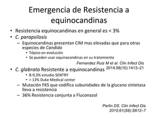 Emergencia de Resistencia a
equinocandinas
• Resistencia equinocandinas en general es < 3%
• C. parapsilosis
– Equinocandinas presentan CIM mas elevadas que para otras
especies de Candida
• Tópico en evolución
• Se pueden usar equinocandinas en su tratamiento
• C. glabrata Resistente a equinocandinas
• 8-9,3% estudio SENTRY
• > 13% Duke Medical center
– Mutación FKS que codifica subunidades de la glucano sintetasa
lleva a resistencia
– 36% Resistencia conjunta a Fluconazol
Perlin DS. Clin Infect Dis
2015;61(S6):S612–7
Fernandez Ruiz M et al. Clin Infect Dis
2014;58(10):1413–21
 