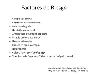 Factores de Riesgo
– Cirugía abdominal
– Catéteres intravasculares
– Falla renal aguda
– Nutrición parenteral
– Antibióticos de amplio espectro
– Estadía prolongada en UCI
– Uso de esteroides
– Cáncer en quimioterapia
– Neutropenia
– Colonización por Candida spp.
– Trasplante de órganos sólidos: intestino>hígado> renal
Blumberg HM, Clin Inf Dis 2001; 33: 177-86
Wey SB, Arch Intern Med 1989; 149: 2349-53
 