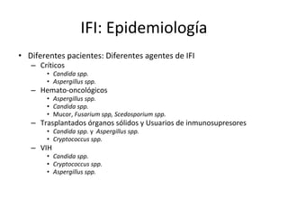 IFI: Epidemiología
• Diferentes pacientes: Diferentes agentes de IFI
– Críticos
• Candida spp.
• Aspergillus spp.
– Hemato-oncológicos
• Aspergillus spp.
• Candida spp.
• Mucor, Fusarium spp, Scedosporium spp.
– Trasplantados órganos sólidos y Usuarios de inmunosupresores
• Candida spp. y Aspergillus spp.
• Cryptococcus spp.
– VIH
• Candida spp.
• Cryptococcus spp.
• Aspergillus spp.
 