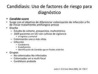 • Candida-score
• Surge con el objetivo de diferenciar colonización de infección a fin
de iniciar tratamiento antifúngico precoz
• Diseño
– Estudio de cohorte, prospectivo, multicéntrico.
– 1669 pacientes en UCI con cultivos de vigilancia
• al ingreso y semanal
– Colonización uno o más sitios
– Infección
• Candidemia
• Endoftalmitis
• Identificación de Candida spp en fluidos estériles
• Grupos
– No colonizados-No infectados
– Colonizados uni o multi-focal
– Candidiasis probada
León C. Crit Care Med 2006; 34: 730-7
Candidiasis: Uso de factores de riesgo para
diagnóstico
 