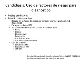 Candidiasis: Uso de factores de riesgo para
diagnóstico
• Reglas predictivas
• Estudio retrospectivo
– Basado en factores de riesgo, se generan score de probabilidad
diagnóstica
– Pacientes ≥ 4 días UCI
– ≥ 1 día de antibiótico + CVC + VM + al menos 2 de:
• NPTC
• Diálisis
• Cirugía mayor
• Pancreatitis
• Uso de esteroides
• Uso de inmunosupresores
– Con los criterios
• Sensibilidad 34%
• Especificidad 90%
• VPN 97%
Ostrosky-Zeichner L et al. Eur J Clin Microbiol Infect Dis 2007, 26:271-276
Ostrosky-Zeichner L et al. Mycoses 2011; 54: 46-51
 