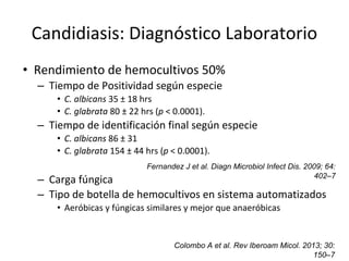 Candidiasis: Diagnóstico Laboratorio
• Rendimiento de hemocultivos 50%
– Tiempo de Positividad según especie
• C. albicans 35 ± 18 hrs
• C. glabrata 80 ± 22 hrs (p < 0.0001).
– Tiempo de identificación final según especie
• C. albicans 86 ± 31
• C. glabrata 154 ± 44 hrs (p < 0.0001).
– Carga fúngica
– Tipo de botella de hemocultivos en sistema automatizados
• Aeróbicas y fúngicas similares y mejor que anaeróbicas
Fernandez J et al. Diagn Microbiol Infect Dis. 2009; 64:
402–7
Colombo A et al. Rev Iberoam Micol. 2013; 30:
150–7
 