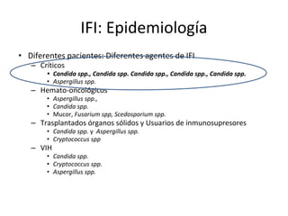 IFI: Epidemiología
• Diferentes pacientes: Diferentes agentes de IFI
– Críticos
• Candida spp., Candida spp. Candida spp., Candida spp., Candida spp.
• Aspergillus spp.
– Hemato-oncológicos
• Aspergillus spp.,
• Candida spp.
• Mucor, Fusarium spp, Scedosporium spp.
– Trasplantados órganos sólidos y Usuarios de inmunosupresores
• Candida spp. y Aspergillus spp.
• Cryptococcus spp
– VIH
• Candida spp.
• Cryptococcus spp.
• Aspergillus spp.
 