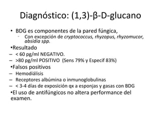 Diagnóstico: (1,3)-β-D-glucano
• BDG es componentes de la pared fúngica,
‑ Con excepción de cryptococcus, rhyzopus, rhyzomucor,
absidia spp.
•Resultado
– < 60 pg/ml NEGATIVO.
– >80 pg/ml POSITIVO (Sens 79% y Especif 83%)
•Falsos positivos
– Hemodiálisis
– Receptores albúmina o inmunoglobulinas
– < 3-4 días de exposición qx a esponjas y gasas con BDG
•El uso de antifúngicos no altera performance del
examen.
 