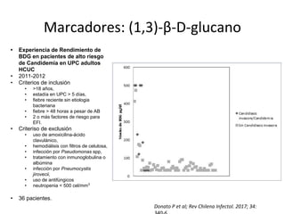 Donato P et al; Rev Chilena Infectol. 2017; 34:
Marcadores: (1,3)-β-D-glucano
• Experiencia de Rendimiento de
BDG en pacientes de alto riesgo
de Candidemia en UPC adultos
HCUC
• 2011-2012
• Criterios de inclusión
• >18 años,
• estadía en UPC > 5 días,
• fiebre reciente sin etiologia
bacteriana
• fiebre > 48 horas a pesar de AB
• 2 o más factores de riesgo para
EFI.
• Criteriso de exclusión
• uso de amoxicilina-ácido
clavulánico,
• hemodiálisis con filtros de celulosa,
• infección por Pseudomonas spp,
• tratamiento con inmunoglobulina o
albúmina
• infección por Pneumocystis
jirovecii,
• uso de antifúngicos
• neutropenia < 500 cel/mm3
• 36 pacientes.
 
