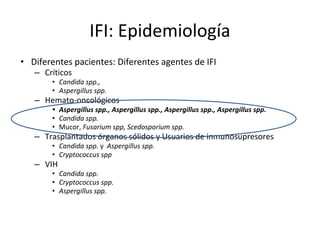 IFI: Epidemiología
• Diferentes pacientes: Diferentes agentes de IFI
– Críticos
• Candida spp.,
• Aspergillus spp.
– Hemato-oncológicos
• Aspergillus spp., Aspergillus spp., Aspergillus spp., Aspergillus spp.
• Candida spp.
• Mucor, Fusarium spp, Scedosporium spp.
– Trasplantados órganos sólidos y Usuarios de inmunosupresores
• Candida spp. y Aspergillus spp.
• Cryptococcus spp
– VIH
• Candida spp.
• Cryptococcus spp.
• Aspergillus spp.
 