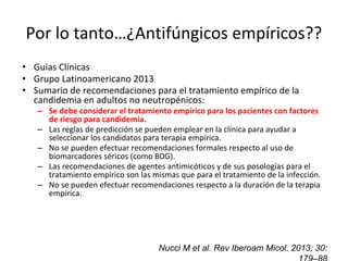 Por lo tanto…¿Antifúngicos empíricos??
• Guias Clínicas
• Grupo Latinoamericano 2013
• Sumario de recomendaciones para el tratamiento empírico de la
candidemia en adultos no neutropénicos:
– Se debe considerar el tratamiento empírico para los pacientes con factores
de riesgo para candidemia.
– Las reglas de predicción se pueden emplear en la clínica para ayudar a
seleccionar los candidatos para terapia empírica.
– No se pueden efectuar recomendaciones formales respecto al uso de
biomarcadores séricos (como BDG).
– Las recomendaciones de agentes antimicóticos y de sus posologías para el
tratamiento empírico son las mismas que para el tratamiento de la infección.
– No se pueden efectuar recomendaciones respecto a la duración de la terapia
empírica.
Nucci M et al. Rev Iberoam Micol. 2013; 30:
 
