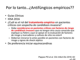 Por lo tanto…¿Antifúngicos empíricos??
• Guias Clínicas
• IDSA 2016
• ¿Cuál es el rol del tratamiento empírico en pacientes
críticos con sospecha de candidiasis invasora?
– Debe considerarse en pacientes críticos con factores de riesgo
de candidiasis invasora que no tengan otra causa conocida que
explique su fiebre y que se apoye en la evaluación de factores
de riesgo y marcadores y cultivos de sitio no esteril
– Deberían iniciarse lo antes posible en pacientes con factores de
riesgo y signos de shock séptico
• De preferencia iniciar equinocandinas
Pappas PG et al. Clin Infect Dis 2016; 62:
 