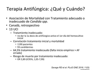 Savage RD et al. PLoS ONE 2016; 11(5):
Terapia Antifúngica: ¿Qué y Cuándo??
• Asociación de Mortalidad con Tratamiento adecuado o
inadecuado de Candida spp.
• Canadá, retrospectivo
• 13 UCI
– Tratamiento inadecuado:
• no dar la 1a dosis de antifúngico activo el 1er día del hemocultivo
inicial
– Correlación tratamiento inicial y mortalidad
• 1190 pacientes
• 93 candidemias
– 64,5% tratamiento inadecaudo (falta inicio empírico > AF
errado)
– Riesgo de muerte por tratamiento inadecuado:
• OR 2,89 (IC95%, 1,05-7,99)
 