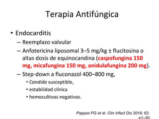 Control de focos secundarios
• Endocarditis
– Reemplazo valvular
– Anfotericina liposomal 3–5 mg/kg ± flucitosina o
altas dosis de equinocandina (caspofungina 150
mg, micafungina 150 mg, anidulafungina 200 mg).
– Step-down a fluconazol 400–800 mg,
• Candida susceptible,
• estabilidad clínica
• hemocultivos negativos.
Pappas PG et al. Clin Infect Dis 2016; 62:
Terapia Antifúngica
 