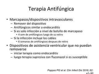 Control de focos secundarios
• Marcapasos/dispositivos intravasculares
– Remover del dispositivo
– Antifúngicos similar a endocarditis
– Si es solo infección a nivel de bolsillo de marcapaso
• 4 sem de antifúngicos luego de su retiro
– Si la infección incluye los cables
• 6 semanas de antifúngicos despues de retiro
• Dispositivos de asistencia ventricular que no puedan
removerse
– iniciar terapia como endocarditis
– luego terapia supresiva con fluconazol si es susceptible
Pappas PG et al. Clin Infect Dis 2016; 62:
Terapia Antifúngica
 