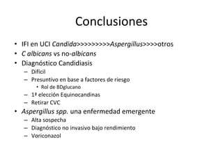 Conclusiones
• IFI en UCI Candida>>>>>>>>>Aspergillus>>>>otros
• C albicans vs no-albicans
• Diagnóstico Candidiasis
– Difícil
– Presuntivo en base a factores de riesgo
• Rol de BDglucano
– 1ª elección Equinocandinas
– Retirar CVC
• Aspergillus spp. una enfermedad emergente
– Alta sospecha
– Diagnóstico no invasivo bajo rendimiento
– Voriconazol
 