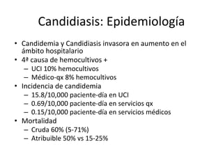 Candidiasis: Epidemiología
• Candidemia y Candidiasis invasora en aumento en el
ámbito hospitalario
• 4ª causa de hemocultivos +
– UCI 10% hemocultivos
– Médico-qx 8% hemocultivos
• Incidencia de candidemia
– 15.8/10,000 paciente-día en UCI
– 0.69/10,000 paciente-día en servicios qx
– 0.15/10,000 paciente-día en servicios médicos
• Mortalidad
– Cruda 60% (5-71%)
– Atribuible 50% vs 15-25%
 