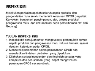 INSPEKSI DIRI
Melakukan penilaian apakah seluruh aspek produksi dan
pengendalian mutu selalu memenuhi ketentuan CPOB (Inspeksi:
Karyawan, bangunan, penyimpanan, alat, proses produksi,
pengawasan mutu dan dokumentasi serta pemeliharaan alat dan
Gedung)
TUJUAN INSPEKSI DIRI
1. Inspeksi diri bertujuan untuk mengevaluasi pemenuhan semua
aspek produksi dan pengawasan mutu industri farmasi sesuai
dengan ketentuan pada CPOB.
2. Mendeteksi kelemahan dalam pelaksanaan CPOB dan
menetapkan tindakan perbaikan yang diperlukan.
3. Dilakukan secara independen dan rinci oleh petugas yang
kompeten dari perusahaan yang dapat mengevaluasi
penerapan CPOB secara obyek.
 
